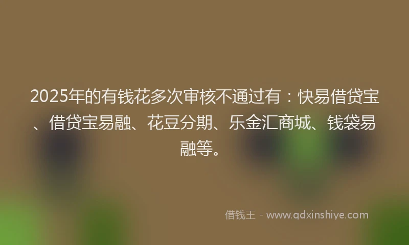 2025年的有钱花多次审核不通过有：快易借贷宝、借贷宝易融、花豆分期、乐金汇商城、钱袋易融等。