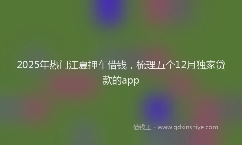 2025年热门江夏押车借钱，梳理五个12月独家贷款的app
