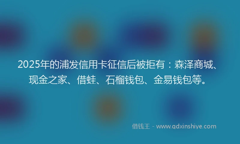 2025年的浦发信用卡征信后被拒有：森泽商城、现金之家、借蛙、石榴钱包、金易钱包等。