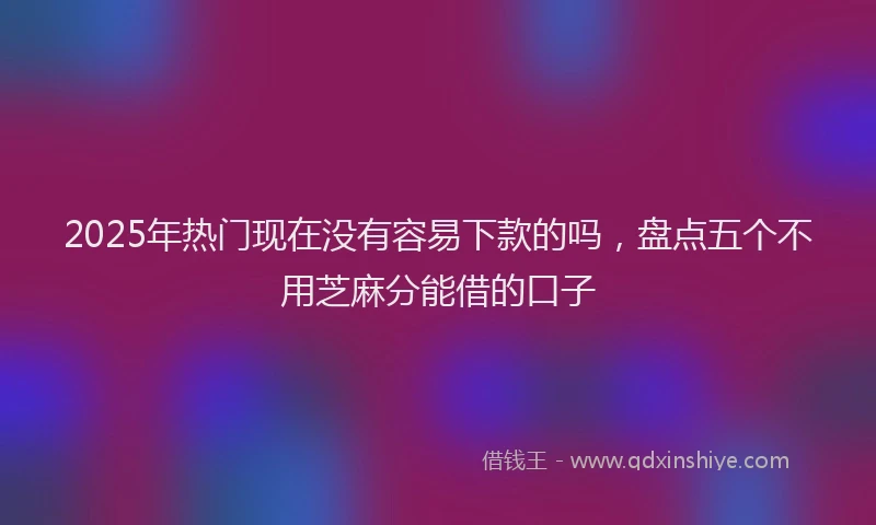 2025年热门现在没有容易下款的吗，盘点五个不用芝麻分能借的口子