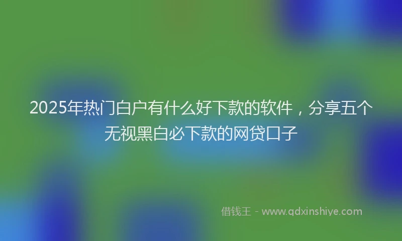 2025年热门白户有什么好下款的软件，分享五个无视黑白必下款的网贷口子