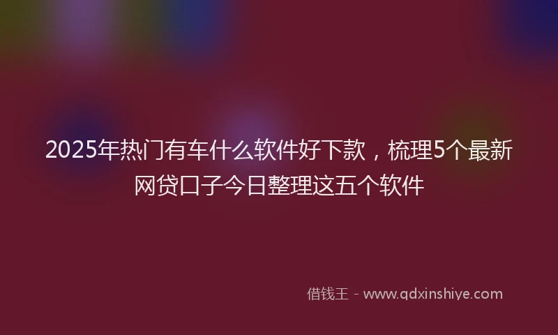 2025年热门有车什么软件好下款，梳理5个最新网贷口子今日整理这五个软件