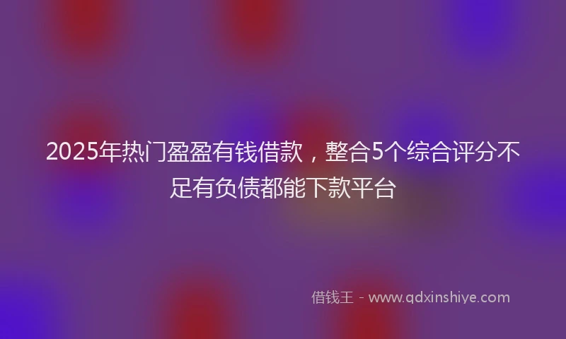 2025年热门盈盈有钱借款，整合5个综合评分不足有负债都能下款平台