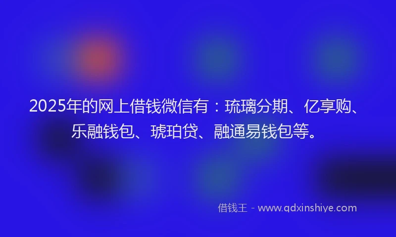 2025年的网上借钱微信有：琉璃分期、亿享购、乐融钱包、琥珀贷、融通易钱包等。
