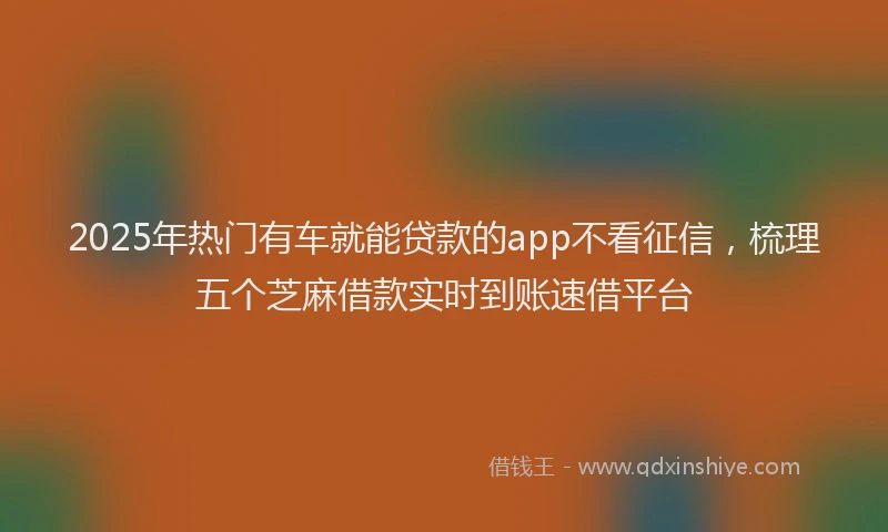 2025年热门有车就能贷款的app不看征信，梳理五个芝麻借款实时到账速借平台