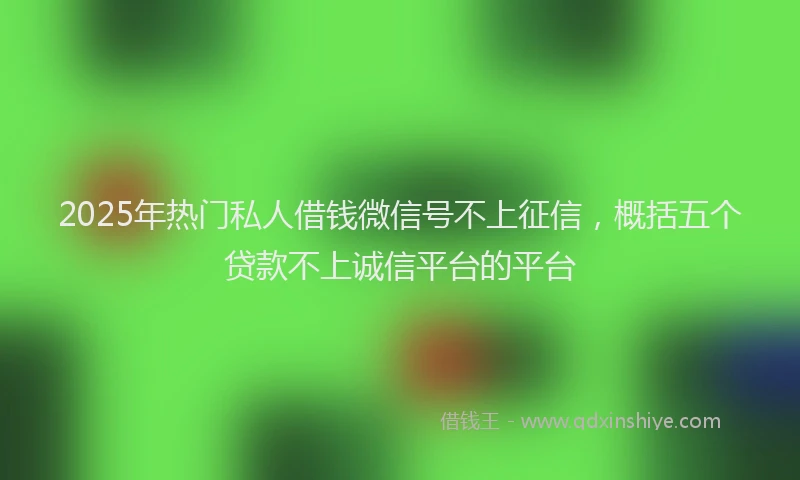 2025年热门私人借钱微信号不上征信，概括五个贷款不上诚信平台的平台