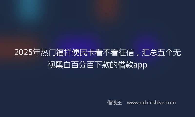 2025年热门福祥便民卡看不看征信，汇总五个无视黑白百分百下款的借款app