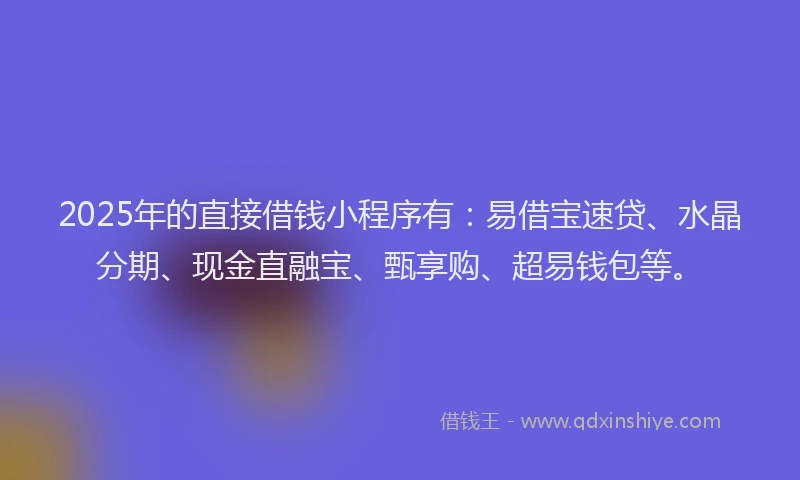 2025年的直接借钱小程序有：易借宝速贷、水晶分期、现金直融宝、甄享购、超易钱包等。