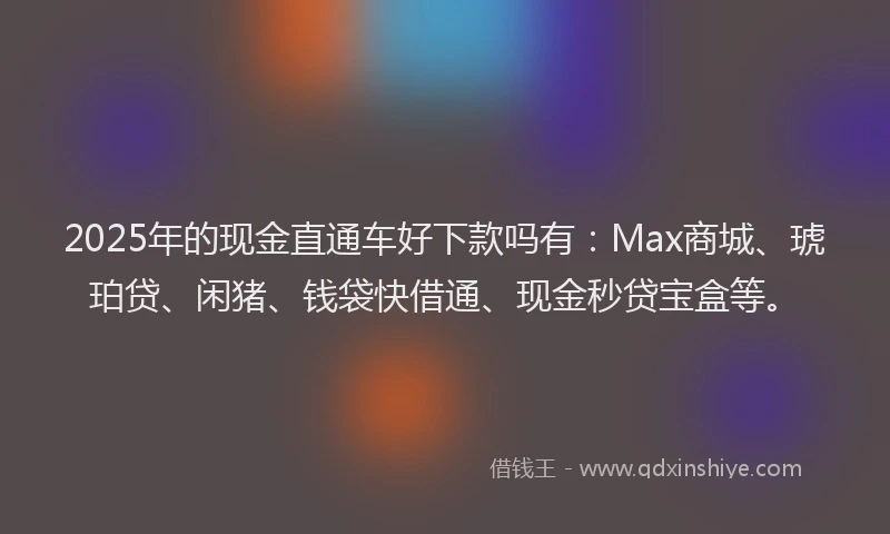 2025年的现金直通车好下款吗有：Max商城、琥珀贷、闲猪、钱袋快借通、现金秒贷宝盒等。