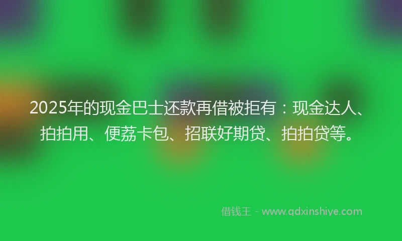 2025年的现金巴士还款再借被拒有：现金达人、拍拍用、便荔卡包、招联好期贷、拍拍贷等。