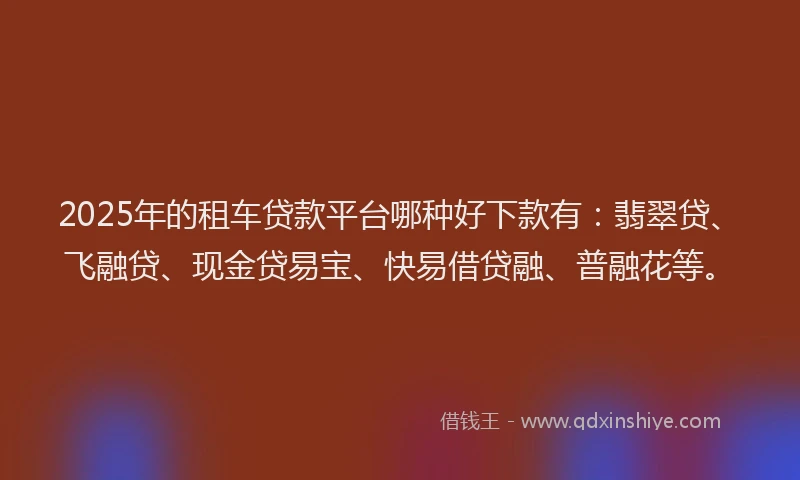 2025年的租车贷款平台哪种好下款有：翡翠贷、飞融贷、现金贷易宝、快易借贷融、普融花等。
