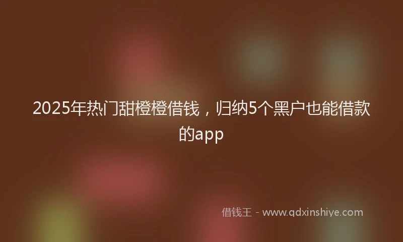 2025年热门甜橙橙借钱，归纳5个黑户也能借款的app