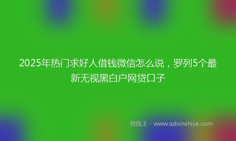 2025年热门求好人借钱微信怎么说，罗列5个最新无视黑白户网贷口子