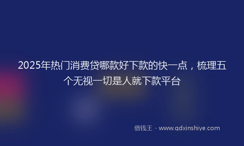 2025年热门消费贷哪款好下款的快一点，梳理五个无视一切是人就下款平台