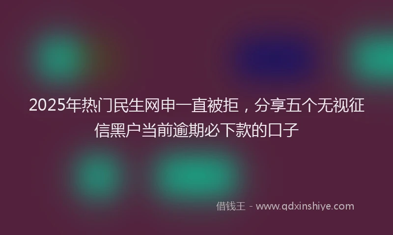 2025年热门民生网申一直被拒，分享五个无视征信黑户当前逾期必下款的口子