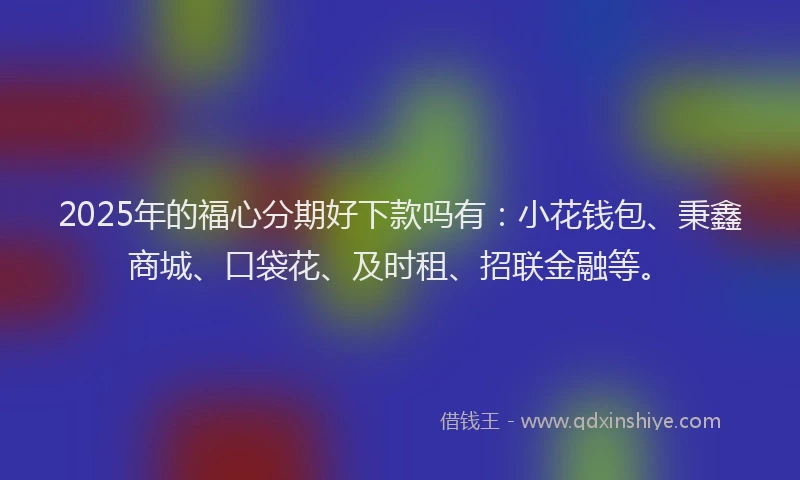 2025年的福心分期好下款吗有：小花钱包、秉鑫商城、口袋花、及时租、招联金融等。