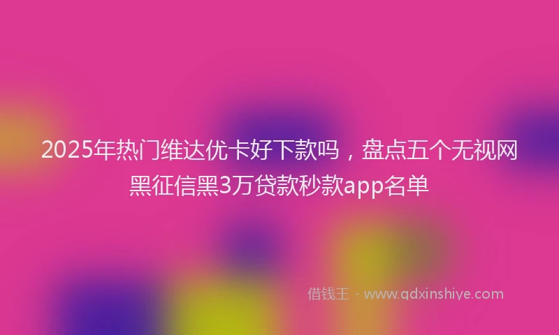 2025年热门维达优卡好下款吗，盘点五个无视网黑征信黑3万贷款秒款app名单