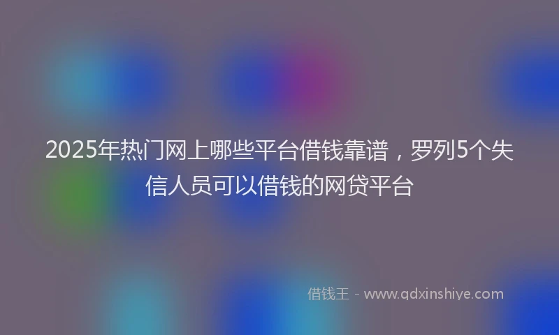 2025年热门网上哪些平台借钱靠谱，罗列5个失信人员可以借钱的网贷平台