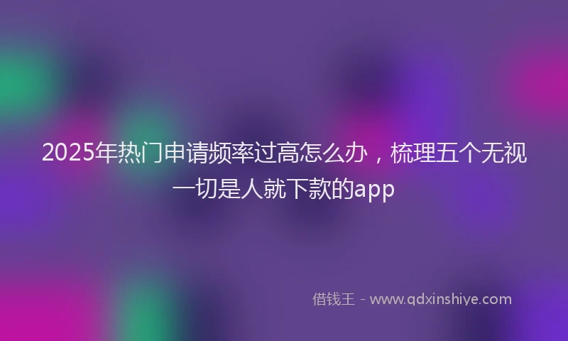 2025年热门申请频率过高怎么办，梳理五个无视一切是人就下款的app