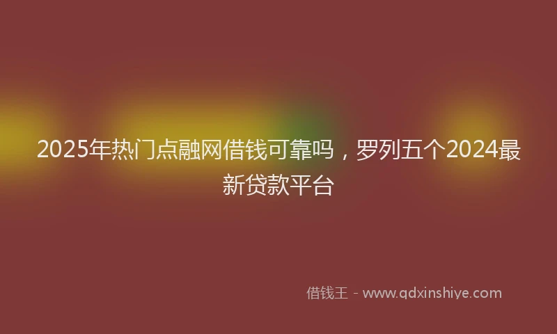 2025年热门点融网借钱可靠吗，罗列五个2024最新贷款平台