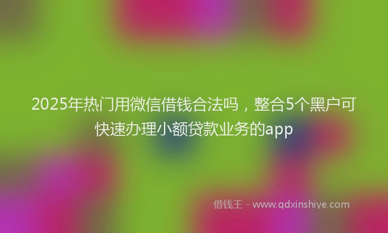 2025年热门用微信借钱合法吗，整合5个黑户可快速办理小额贷款业务的app