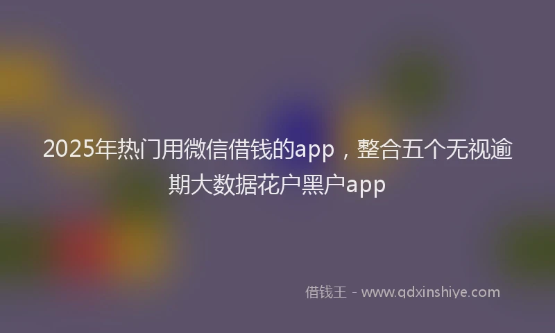2025年热门用微信借钱的app，整合五个无视逾期大数据花户黑户app