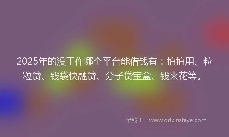 2025年的没工作哪个平台能借钱有：拍拍用、粒粒贷、钱袋快融贷、分子贷宝盒、钱来花等。