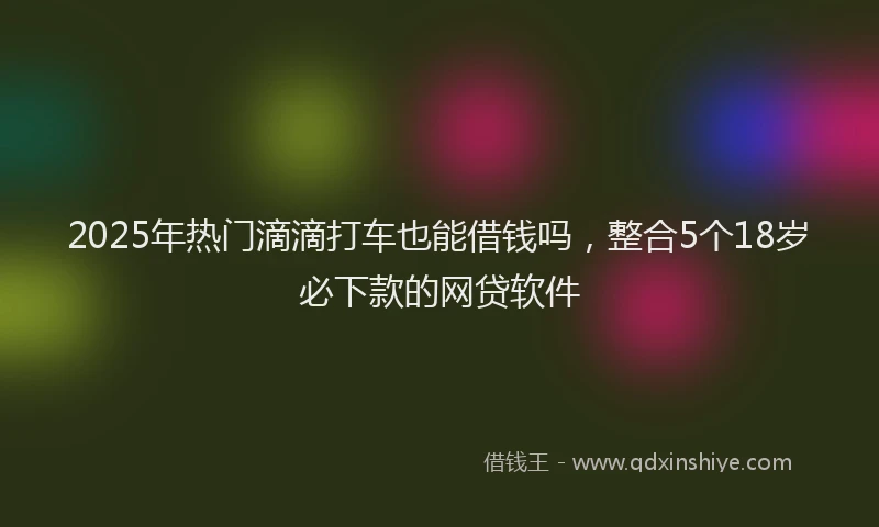 2025年热门滴滴打车也能借钱吗，整合5个18岁必下款的网贷软件