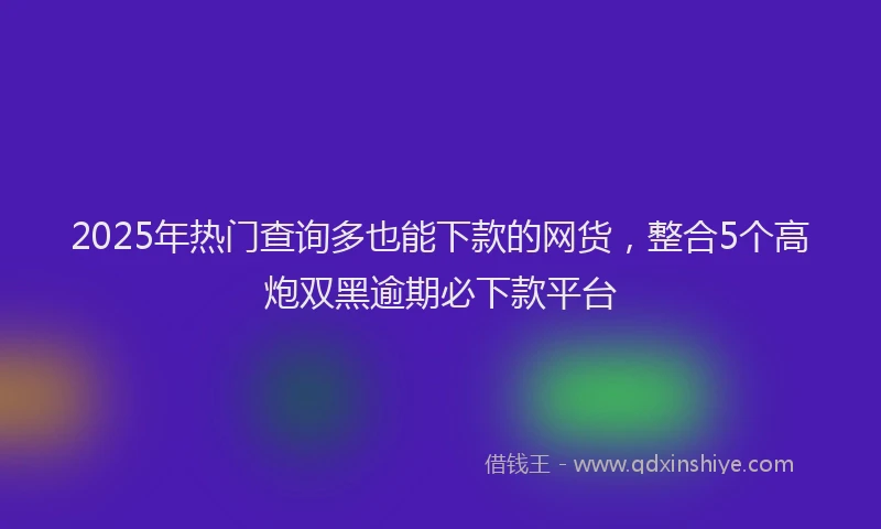 2025年热门查询多也能下款的网货，整合5个高炮双黑逾期必下款平台