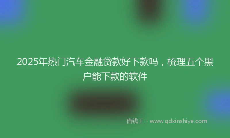 2025年热门汽车金融贷款好下款吗，梳理五个黑户能下款的软件