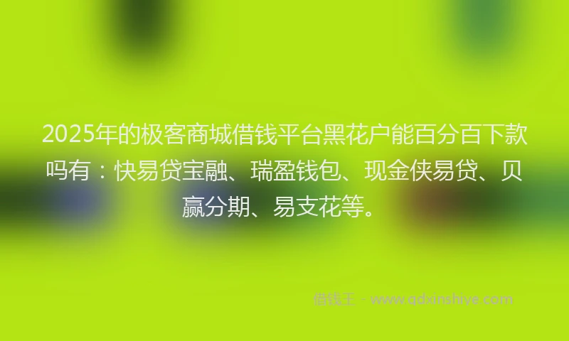 2025年的极客商城借钱平台黑花户能百分百下款吗有：快易贷宝融、瑞盈钱包、现金侠易贷、贝赢分期、易支花等。