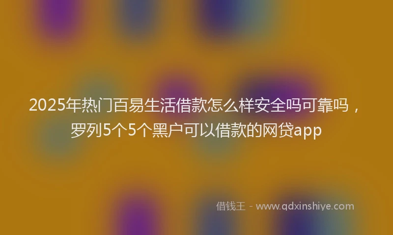 2025年热门百易生活借款怎么样安全吗可靠吗，罗列5个5个黑户可以借款的网贷app