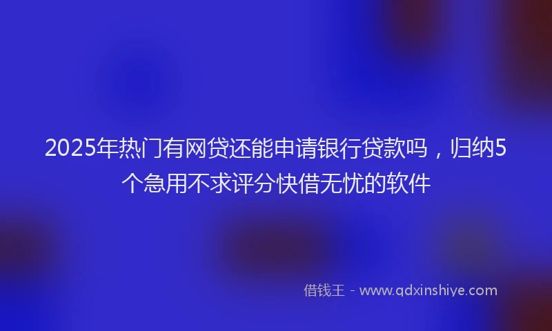 2025年热门有网贷还能申请银行贷款吗，归纳5个急用不求评分快借无忧的软件