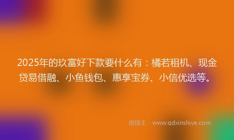 2025年的玖富好下款要什么有：橘若租机、现金贷易借融、小鱼钱包、惠享宝券、小信优选等。