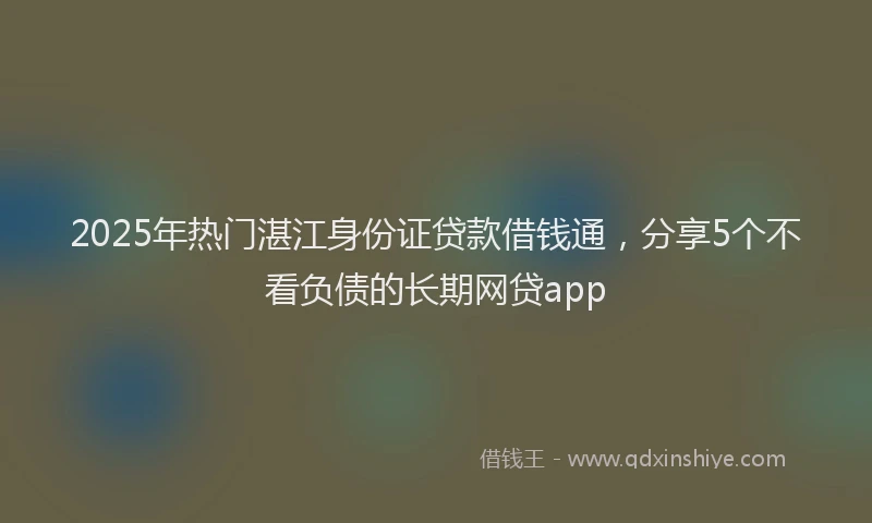 2025年热门湛江身份证贷款借钱通，分享5个不看负债的长期网贷app