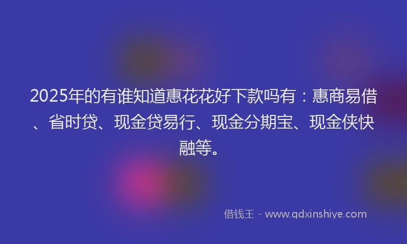2025年的有谁知道惠花花好下款吗有：惠商易借、省时贷、现金贷易行、现金分期宝、现金侠快融等。