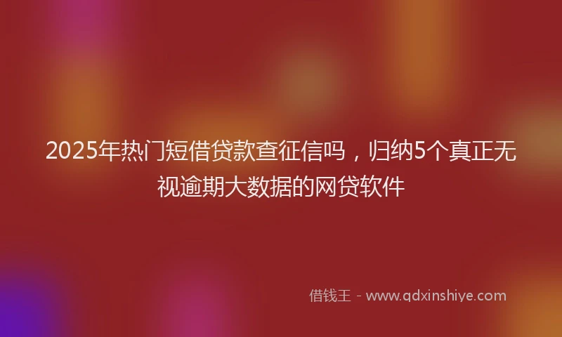 2025年热门短借贷款查征信吗，归纳5个真正无视逾期大数据的网贷软件