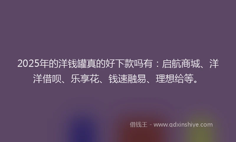 2025年的洋钱罐真的好下款吗有：启航商城、洋洋借呗、乐享花、钱速融易、理想给等。