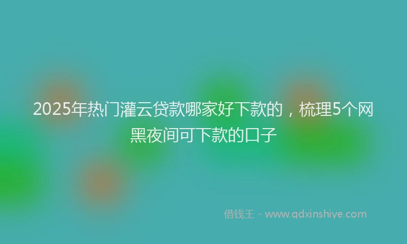 2025年热门灌云贷款哪家好下款的，梳理5个网黑夜间可下款的口子