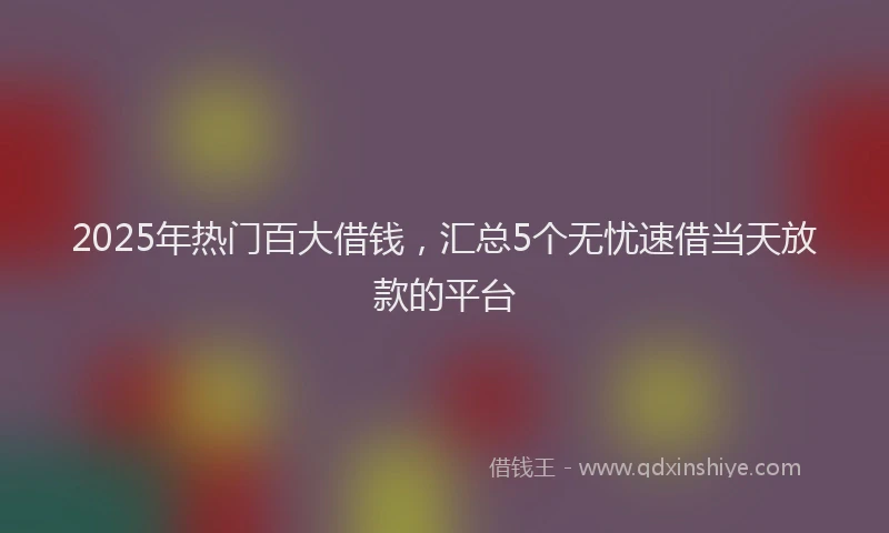 2025年热门百大借钱，汇总5个无忧速借当天放款的平台