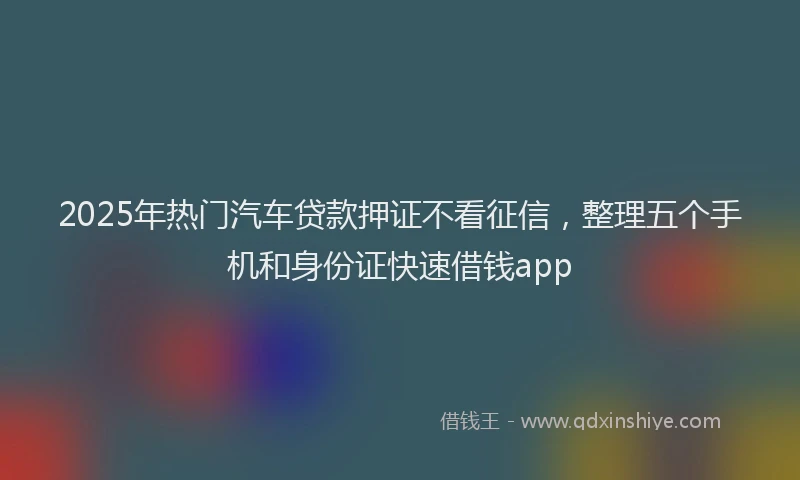 2025年热门汽车贷款押证不看征信，整理五个手机和身份证快速借钱app