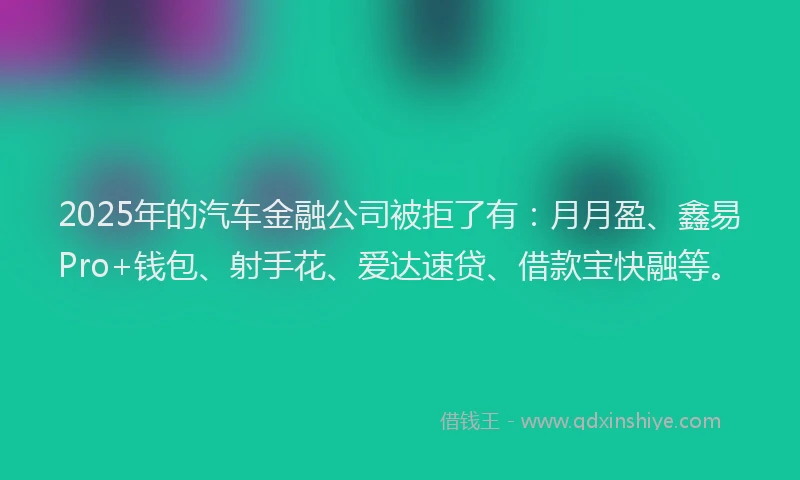 2025年的汽车金融公司被拒了有：月月盈、鑫易Pro+钱包、射手花、爱达速贷、借款宝快融等。