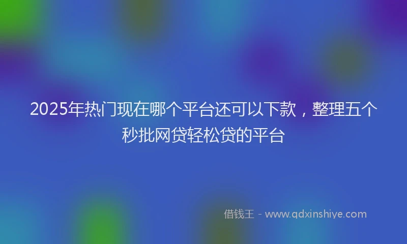 2025年热门现在哪个平台还可以下款，整理五个秒批网贷轻松贷的平台