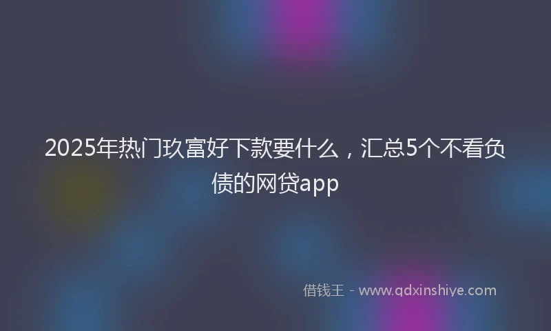 2025年热门玖富好下款要什么，汇总5个不看负债的网贷app