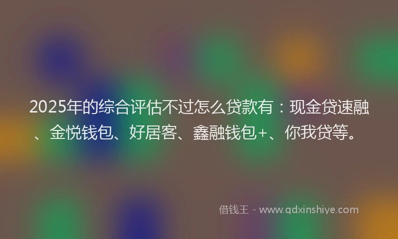 2025年的综合评估不过怎么贷款有：现金贷速融、金悦钱包、好居客、鑫融钱包+、你我贷等。