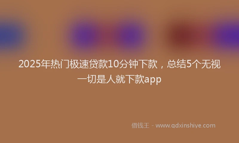 2025年热门极速贷款10分钟下款，总结5个无视一切是人就下款app