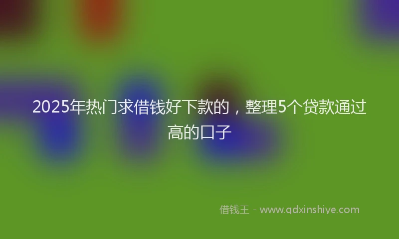 2025年热门求借钱好下款的，整理5个贷款通过高的口子