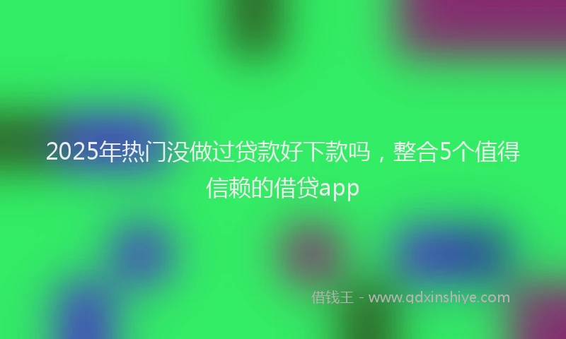 2025年热门没做过贷款好下款吗，整合5个值得信赖的借贷app