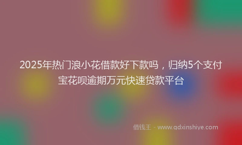2025年热门浪小花借款好下款吗，归纳5个支付宝花呗逾期万元快速贷款平台
