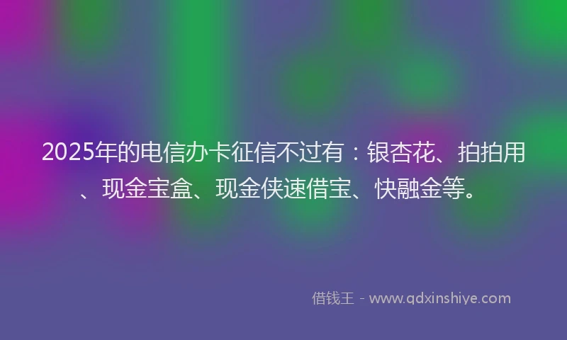 2025年的电信办卡征信不过有：银杏花、拍拍用、现金宝盒、现金侠速借宝、快融金等。